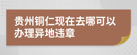 贵州铜仁现在去哪可以办理异地违章