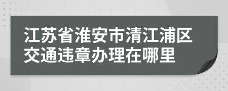 江苏省淮安市清江浦区交通违章办理在哪里