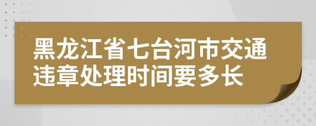 黑龙江省七台河市交通违章处理时间要多长