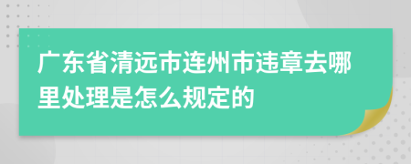 广东省清远市连州市违章去哪里处理是怎么规定的