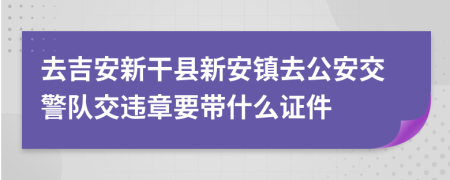 去吉安新干县新安镇去公安交警队交违章要带什么证件