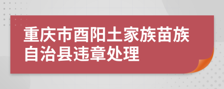 重庆市酉阳土家族苗族自治县违章处理