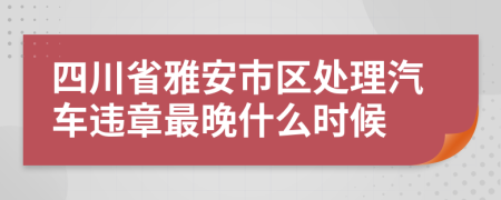 四川省雅安市区处理汽车违章最晚什么时候