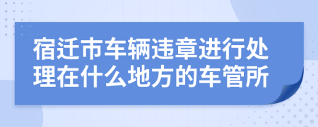 宿迁市车辆违章进行处理在什么地方的车管所