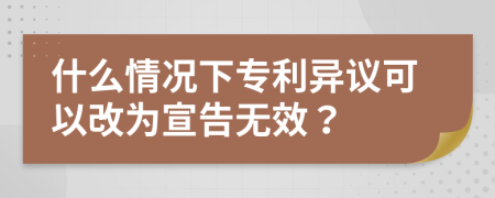 什么情况下专利异议可以改为宣告无效？