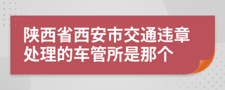 陕西省西安市交通违章处理的车管所是那个