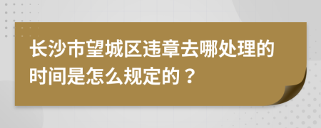 长沙市望城区违章去哪处理的时间是怎么规定的？