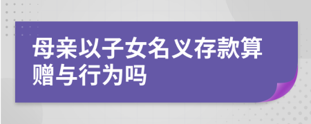 母亲以子女名义存款算赠与行为吗