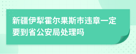 新疆伊犁霍尔果斯市违章一定要到省公安局处理吗