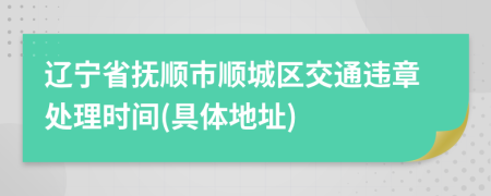 辽宁省抚顺市顺城区交通违章处理时间(具体地址)