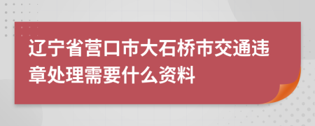 辽宁省营口市大石桥市交通违章处理需要什么资料