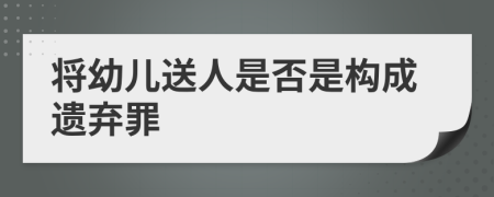 将幼儿送人是否是构成遗弃罪