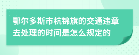 鄂尔多斯市杭锦旗的交通违章去处理的时间是怎么规定的