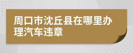 周口市沈丘县在哪里办理汽车违章