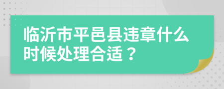 临沂市平邑县违章什么时候处理合适？