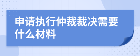 申请执行仲裁裁决需要什么材料