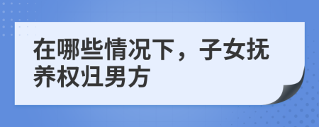 在哪些情况下，子女抚养权归男方