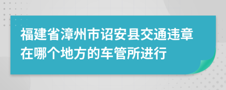 福建省漳州市诏安县交通违章在哪个地方的车管所进行