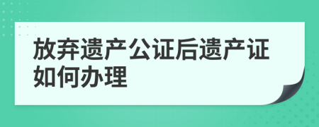 放弃遗产公证后遗产证如何办理