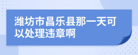 潍坊市昌乐县那一天可以处理违章啊