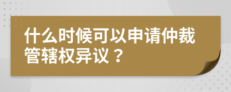 什么时候可以申请仲裁管辖权异议？