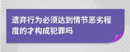 遗弃行为必须达到情节恶劣程度的才构成犯罪吗