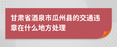 甘肃省酒泉市瓜州县的交通违章在什么地方处理