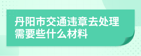 丹阳市交通违章去处理需要些什么材料