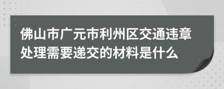 佛山市广元市利州区交通违章处理需要递交的材料是什么