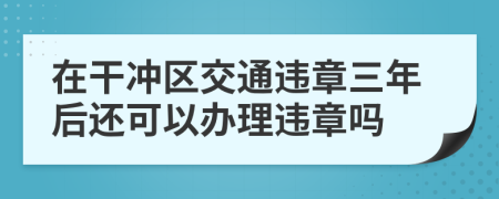 在干冲区交通违章三年后还可以办理违章吗