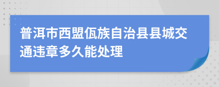 普洱市西盟佤族自治县县城交通违章多久能处理