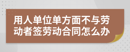 用人单位单方面不与劳动者签劳动合同怎么办