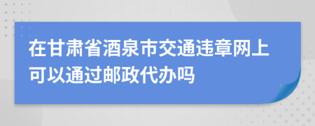 在甘肃省酒泉市交通违章网上可以通过邮政代办吗