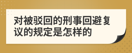 对被驳回的刑事回避复议的规定是怎样的