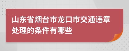 山东省烟台市龙口市交通违章处理的条件有哪些