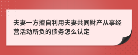 夫妻一方擅自利用夫妻共同财产从事经营活动所负的债务怎么认定