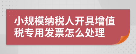 小规模纳税人开具增值税专用发票怎么处理