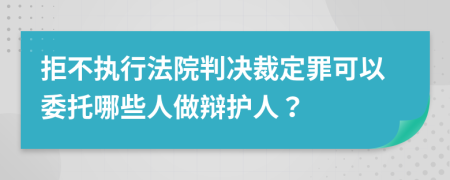 拒不执行法院判决裁定罪可以委托哪些人做辩护人？