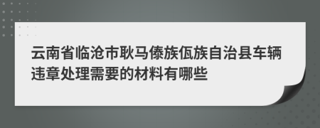 云南省临沧市耿马傣族佤族自治县车辆违章处理需要的材料有哪些