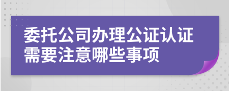 委托公司办理公证认证需要注意哪些事项