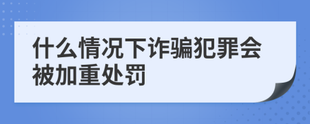 什么情况下诈骗犯罪会被加重处罚