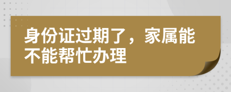 身份证过期了，家属能不能帮忙办理