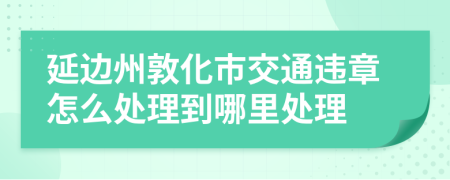 延边州敦化市交通违章怎么处理到哪里处理