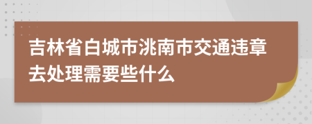 吉林省白城市洮南市交通违章去处理需要些什么