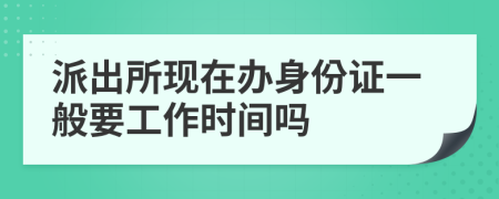 派出所现在办身份证一般要工作时间吗