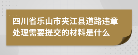 四川省乐山市夹江县道路违章处理需要提交的材料是什么