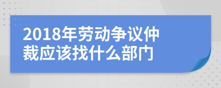 2018年劳动争议仲裁应该找什么部门