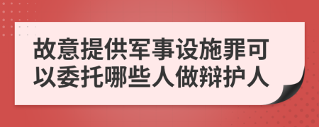 故意提供军事设施罪可以委托哪些人做辩护人