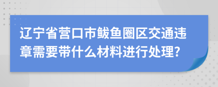 辽宁省营口市鲅鱼圈区交通违章需要带什么材料进行处理?