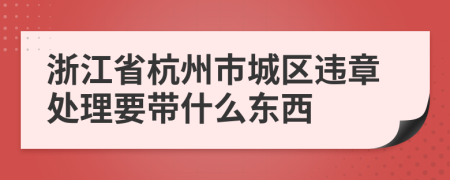 浙江省杭州市城区违章处理要带什么东西